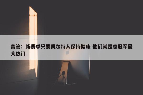 高管：新赛季只要凯尔特人保持健康 他们就是总冠军最大热门