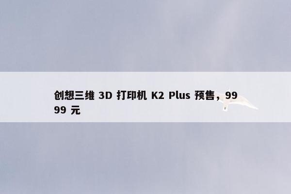 创想三维 3D 打印机 K2 Plus 预售，9999 元