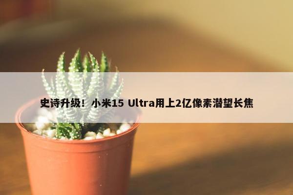 史诗升级！小米15 Ultra用上2亿像素潜望长焦