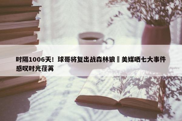 时隔1006天！球哥将复出战森林狼 美媒晒七大事件感叹时光荏苒