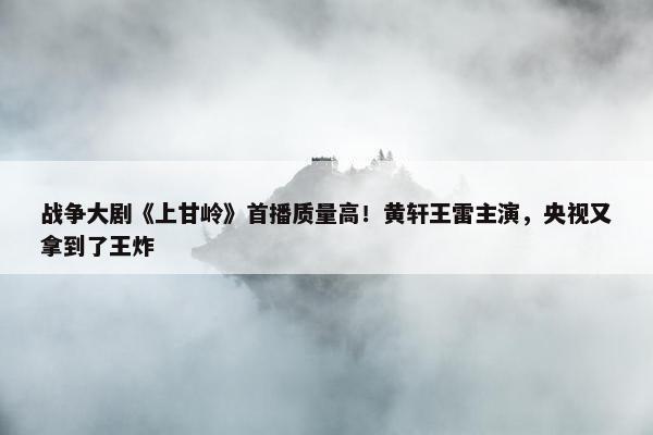 战争大剧《上甘岭》首播质量高！黄轩王雷主演，央视又拿到了王炸