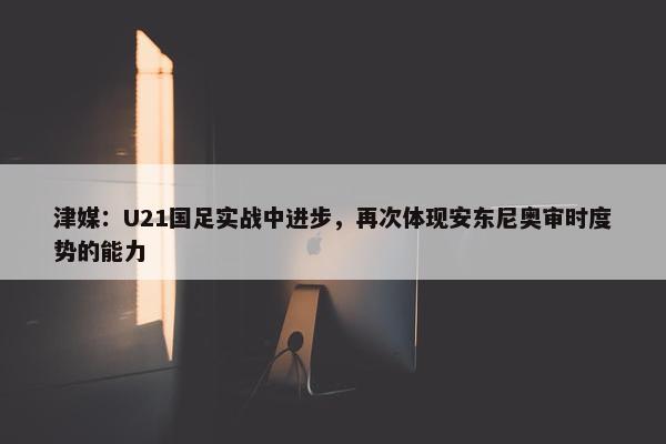 津媒：U21国足实战中进步，再次体现安东尼奥审时度势的能力