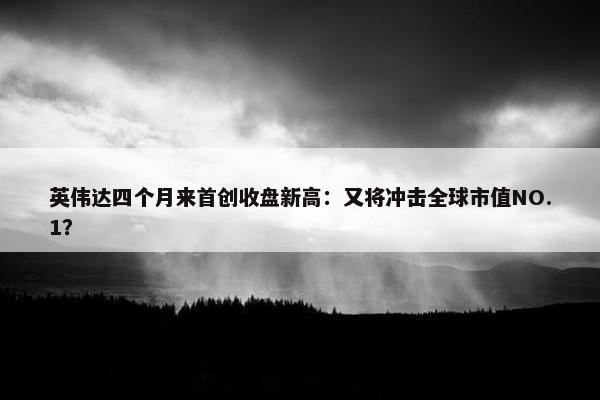 英伟达四个月来首创收盘新高：又将冲击全球市值NO.1？