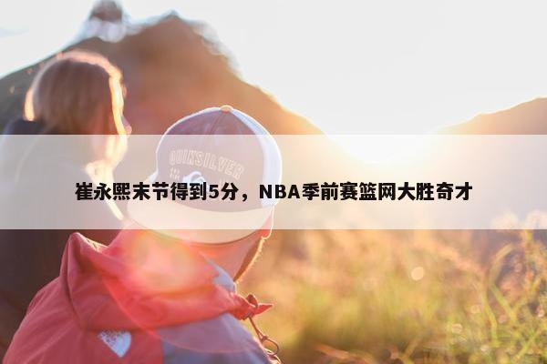 崔永熙末节得到5分，NBA季前赛篮网大胜奇才