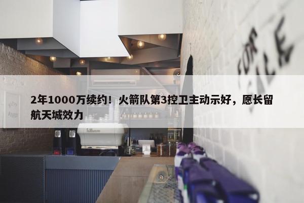 2年1000万续约！火箭队第3控卫主动示好，愿长留航天城效力