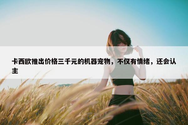 卡西欧推出价格三千元的机器宠物，不仅有情绪，还会认主