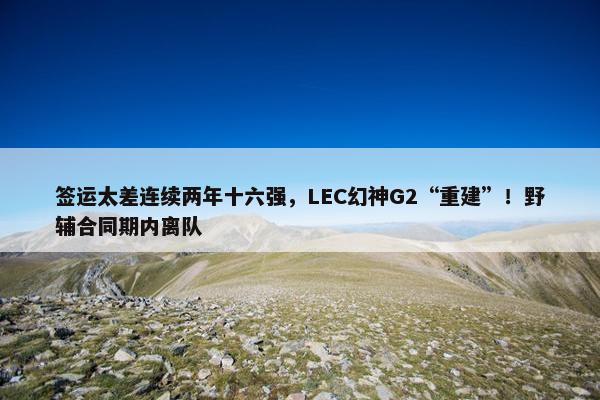 签运太差连续两年十六强，LEC幻神G2“重建”！野辅合同期内离队