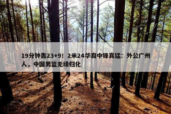 19分钟轰23+9！2米24华裔中锋真猛：外公广州人，中国男篮无缘归化