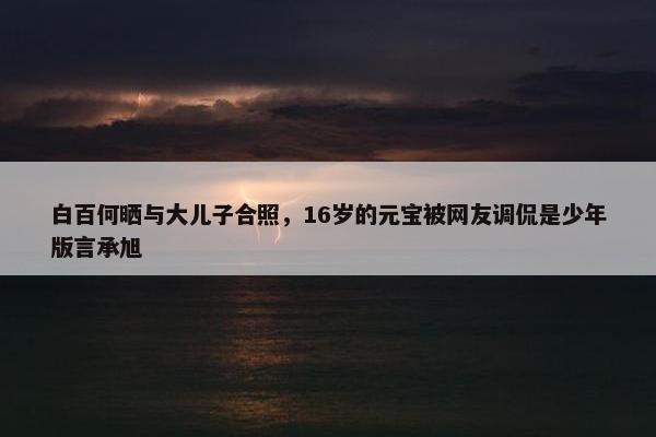 白百何晒与大儿子合照，16岁的元宝被网友调侃是少年版言承旭