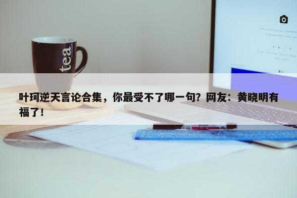 叶珂逆天言论合集，你最受不了哪一句？网友：黄晓明有福了！