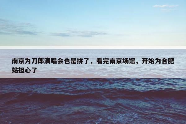 南京为刀郎演唱会也是拼了，看完南京场馆，开始为合肥站担心了