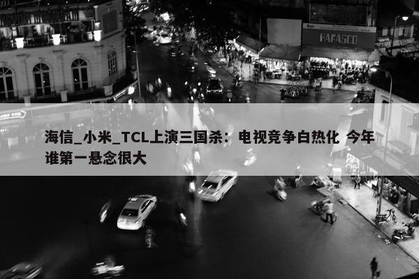 海信_小米_TCL上演三国杀：电视竞争白热化 今年谁第一悬念很大