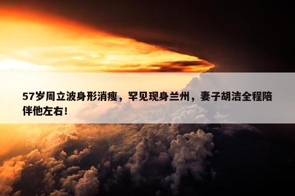 57岁周立波身形消瘦，罕见现身兰州，妻子胡洁全程陪伴他左右！