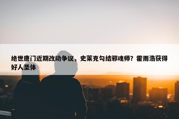 绝世唐门近期改动争议，史莱克勾结邪魂师？霍雨浩获得好人圣体