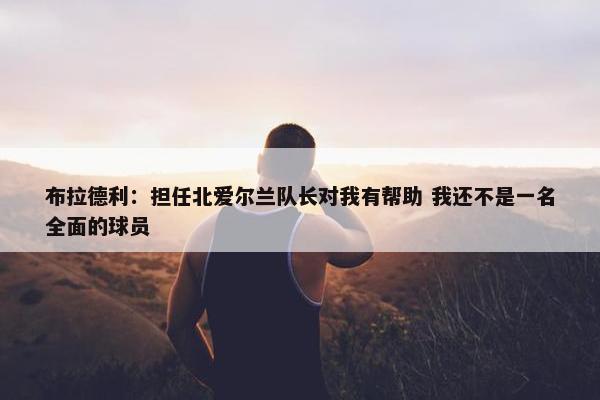 布拉德利：担任北爱尔兰队长对我有帮助 我还不是一名全面的球员