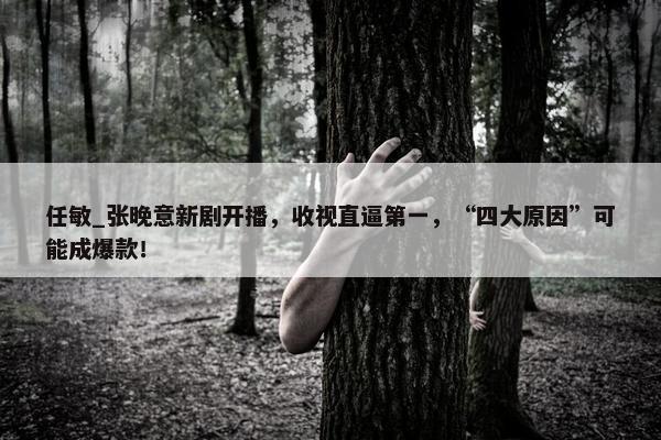 任敏_张晚意新剧开播，收视直逼第一，“四大原因”可能成爆款！