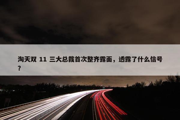 淘天双 11 三大总裁首次整齐露面，透露了什么信号？