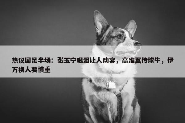 热议国足半场：张玉宁眼泪让人动容，高准翼传球牛，伊万换人要慎重