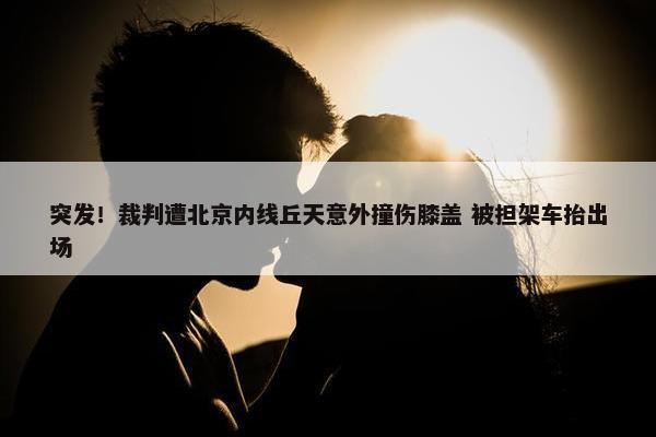 突发！裁判遭北京内线丘天意外撞伤膝盖 被担架车抬出场