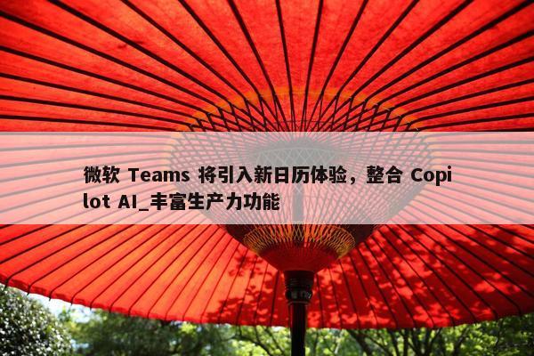 微软 Teams 将引入新日历体验，整合 Copilot AI_丰富生产力功能