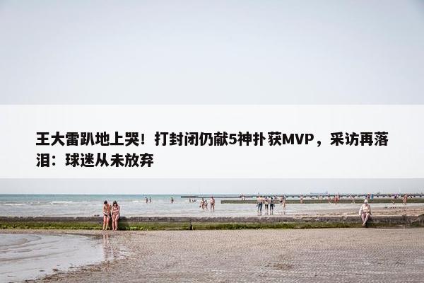 王大雷趴地上哭！打封闭仍献5神扑获MVP，采访再落泪：球迷从未放弃