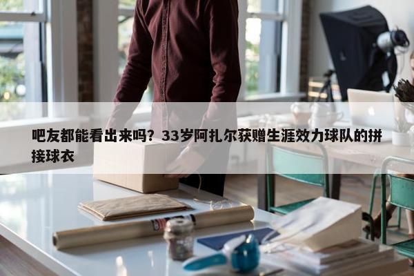 吧友都能看出来吗？33岁阿扎尔获赠生涯效力球队的拼接球衣