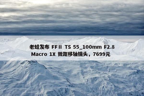 老蛙发布 FFⅡ TS 55_100mm F2.8 Macro 1X 微距移轴镜头，7699元