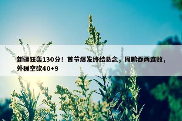 新疆狂轰130分！首节爆发终结悬念，周鹏吞两连败，外援空砍40+9