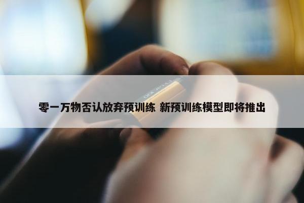 零一万物否认放弃预训练 新预训练模型即将推出