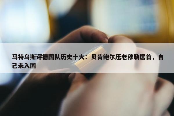 马特乌斯评德国队历史十大：贝肯鲍尔压老穆勒居首，自己未入围