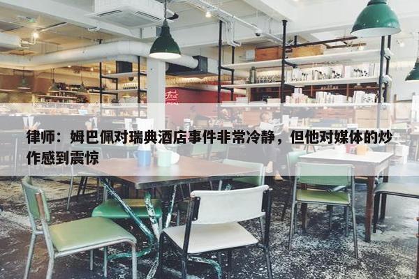 律师：姆巴佩对瑞典酒店事件非常冷静，但他对媒体的炒作感到震惊