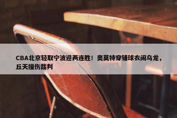 CBA北京轻取宁波迎两连胜！奥莫特穿错球衣闹乌龙，丘天撞伤裁判