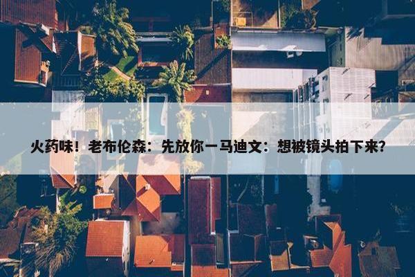 火药味！老布伦森：先放你一马迪文：想被镜头拍下来？