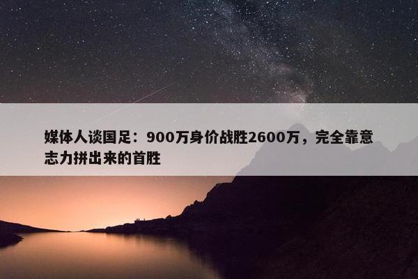 媒体人谈国足：900万身价战胜2600万，完全靠意志力拼出来的首胜