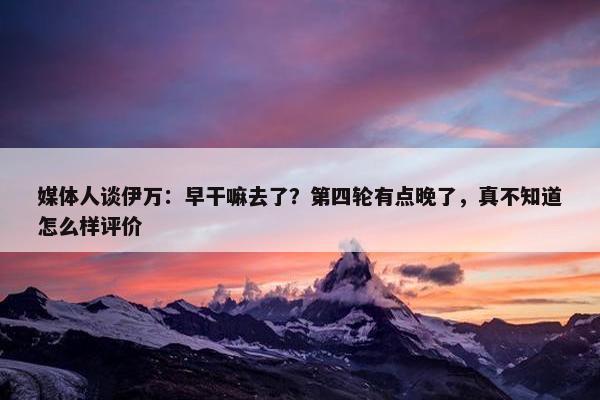 媒体人谈伊万：早干嘛去了？第四轮有点晚了，真不知道怎么样评价