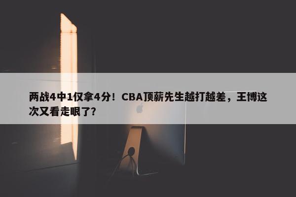 两战4中1仅拿4分！CBA顶薪先生越打越差，王博这次又看走眼了？