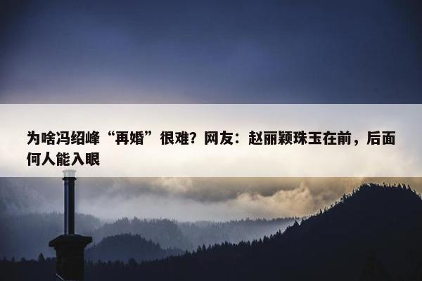 为啥冯绍峰“再婚”很难？网友：赵丽颖珠玉在前，后面何人能入眼