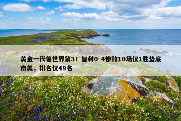 黄金一代曾世界第3！智利0-4惨败10场仅1胜垫底南美，排名仅49名