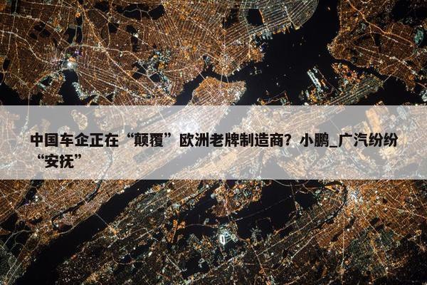 中国车企正在“颠覆”欧洲老牌制造商？小鹏_广汽纷纷“安抚”