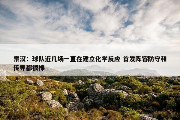 索汉：球队近几场一直在建立化学反应 首发阵容防守和传导都很棒