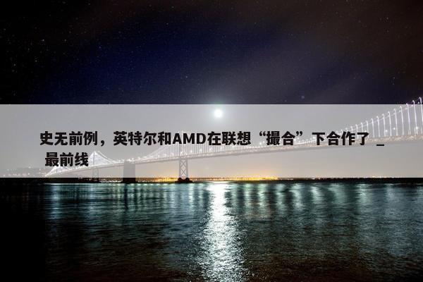 史无前例，英特尔和AMD在联想“撮合”下合作了 _ 最前线