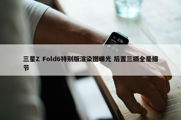 三星Z Fold6特别版渲染图曝光 后置三摄全是细节