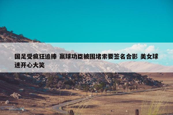 国足受疯狂追捧 赢球功臣被围堵索要签名合影 美女球迷开心大笑