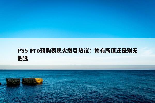 PS5 Pro预购表现火爆引热议：物有所值还是别无他选