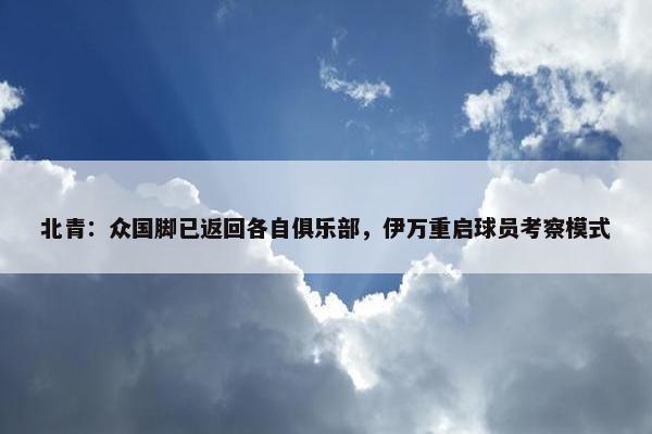 北青：众国脚已返回各自俱乐部，伊万重启球员考察模式