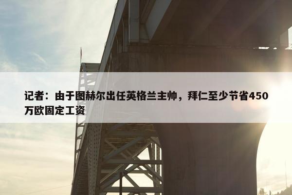 记者：由于图赫尔出任英格兰主帅，拜仁至少节省450万欧固定工资