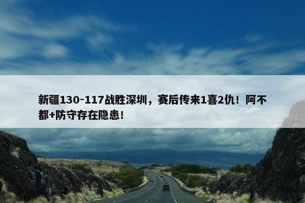 新疆130-117战胜深圳，赛后传来1喜2仇！阿不都+防守存在隐患！