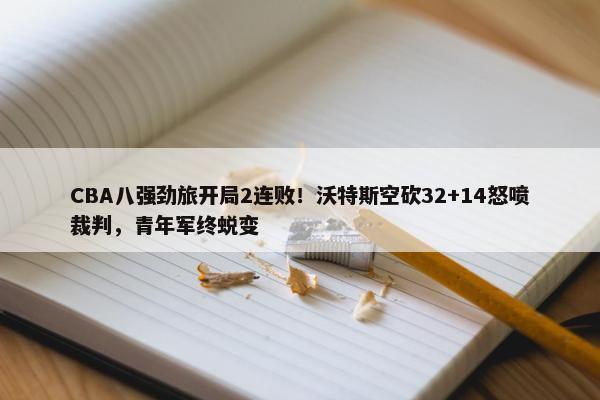 CBA八强劲旅开局2连败！沃特斯空砍32+14怒喷裁判，青年军终蜕变