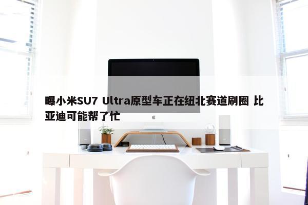 曝小米SU7 Ultra原型车正在纽北赛道刷圈 比亚迪可能帮了忙