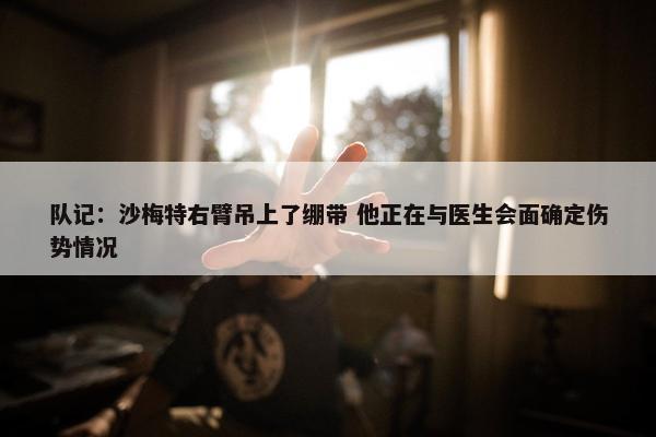 队记：沙梅特右臂吊上了绷带 他正在与医生会面确定伤势情况